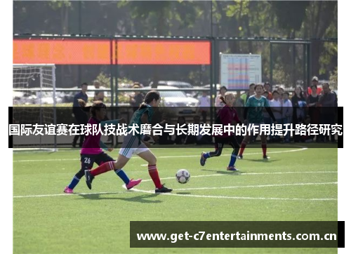 国际友谊赛在球队技战术磨合与长期发展中的作用提升路径研究